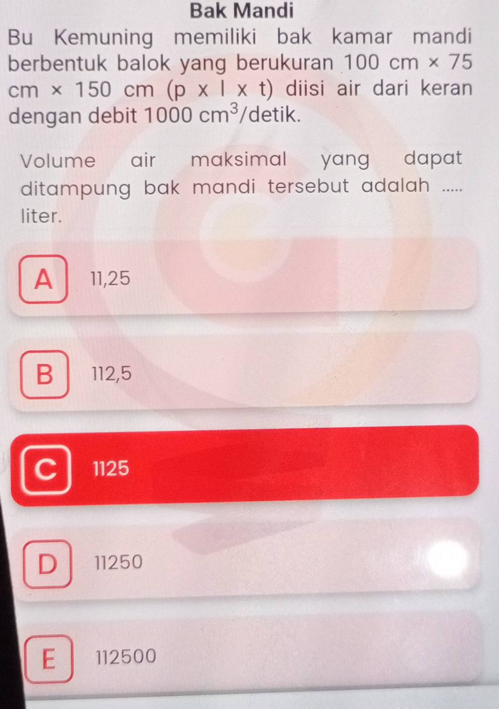 Bak Mandi
Bu Kemuning memiliki bak kamar mandi
berbentuk balok yang berukuran 100cm* 75
cm* 150cm(p* l* t) diisi air dari keran
dengan debit 1000cm^3 detik.
Volume air maksimal yang dapat
ditampung bak mandi tersebut adalah .....
liter.
A 11,25
B 112,5
C 1125
D 11250
E 112500