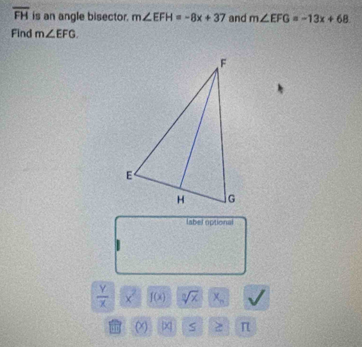 overline FH is an angle bisector. m∠ EFH=-8x+37 and m∠ EFG=-13x+68
Find m∠ EFG. 
(abel optional
 Y/X  × f(x) sqrt[n](x) X_n
(x) x S π