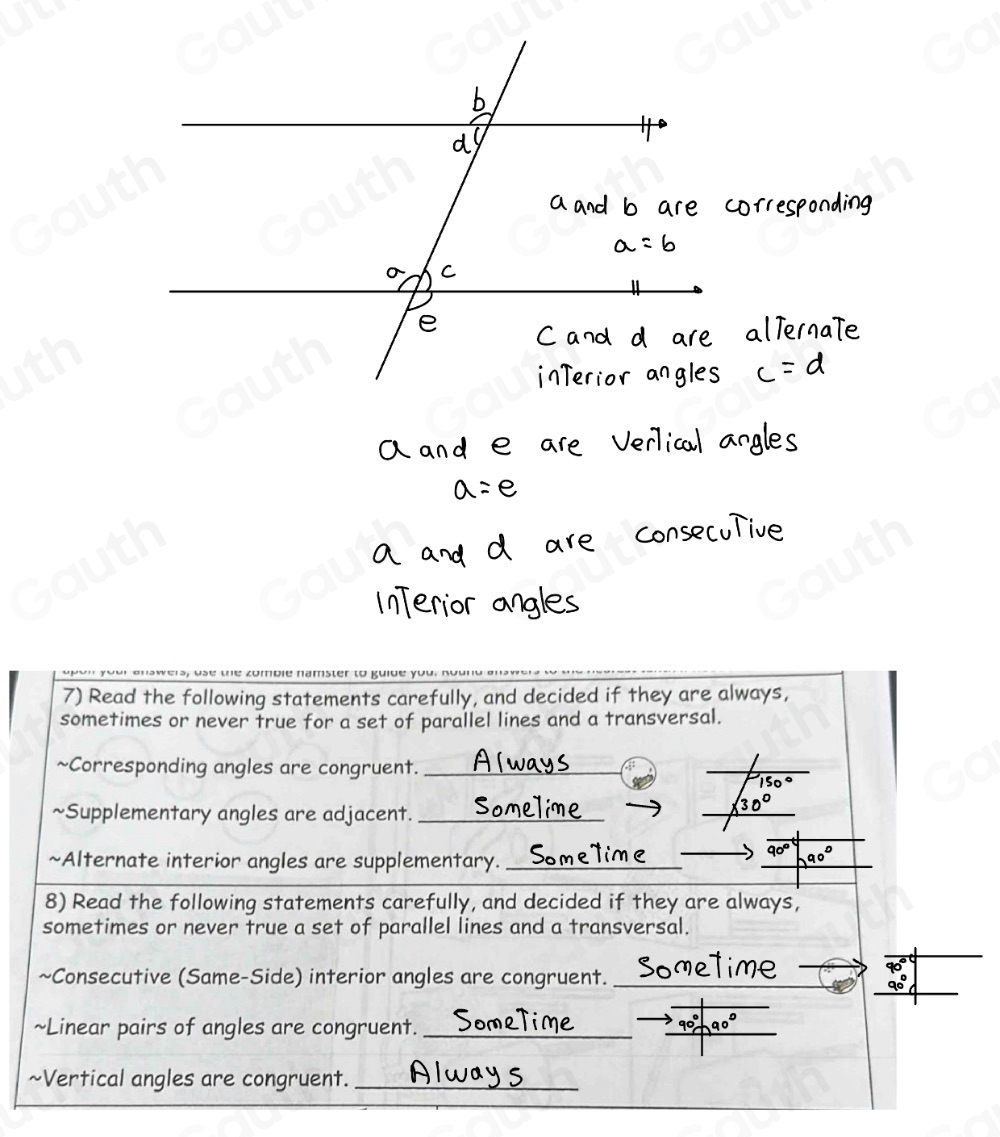 7) Read the following statements carefully, and decided if they are always, 
sometimes or never true for a set of parallel lines and a transversal. 
~Corresponding angles are congruent._ 
4 
~Supplementary angles are adjacent._ 
 
~Alternate interior angles are supplementary._
90°

8) Read the following statements carefully, and decided if they are always, 
sometimes or never true a set of parallel lines and a transversal. 
 
~Consecutive (Same-Side) interior angles are congruent._ 
~Linear pairs of angles are congruent._ 
 
~Vertical angles are congruent.