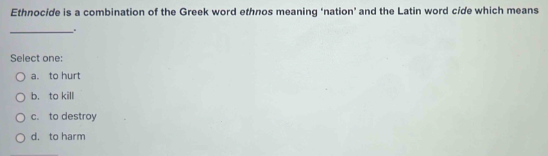 Ethnocide is a combination of the Greek word ethnos meaning ‘nation’ and the Latin word cide which means
_`.
Select one:
a. to hurt
b. to kill
c. to destroy
d. to harm