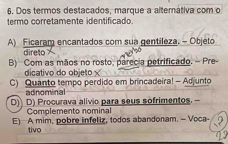 Dos termos destacados, marque a alternativa com o
termo corretamente identificado.
A) Ficaram encantados com sua gentileza. - Objeto
direto
B) Com as mãos no rosto, parecia petrificado. - Pre-
dicativo do objeto
C) Quanto tempo perdido em brincadeira! - Adjunto
adnominal
D)) D) Procurava alívio para seus sofrimentos. -
Complemento nominal
E) A mim, pobre infeliz, todos abandonam. — Voca-
tivo