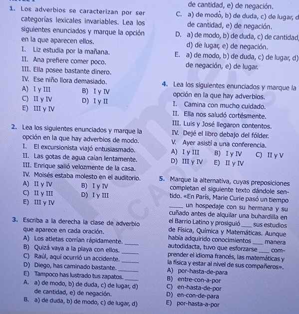 de cantidad, e) de negación.
1. Los adverbios se caracterizan por ser C. a) de modó, b) de duda, c) de lugar, d
categorías lexicales invariables. Lea los de cantidad, e) de negación.
siguientes enunciados y marque la opción D. a) de modo, b) de duda, c) de cantidad
en la que aparecen ellos. d) de lugar; e) de negación.
I. Liz estudia por la mañana. E. a) de modo, b) de duda, c) de lugar, d)
II. Ana prefiere comer poco. de negación, e) de lugar.
III. Ella posee bastante dinero.
IV. Ese niño llora demasiado. 4. Lea los siguientes enunciados y marque la
A) I y III B) I y ⅣV opción en la que hay adverbios.
C) II y IV D) Iγ II I. Camina con mucho cuidado.
E) III y IV II. Ella nos saludó cortésmente.
III. Luis y José llegaron contentos.
2. Lea los siguientes enunciados y marque la IV. Dejé el libro debajo del fólder.
opción en la que hay adverbios de modo. V. Ayer asistí a una conferencia.
I. El excursionista viajó entusiasmado. A) I y III B) I y ⅣV C) II y V
II. Las gotas de agua caían lentamente. D) III y IV E) II y ⅣV
III. Enrique salió velozmente de la casa.
IV. Moisés estaba molesto en el auditorio. 5. Marque la alternativa, cuyas preposiciones
A) II y IV B) I y IV completan el siguiente texto dándole sen-
C) II y III D) I y III tido. «En París, Marie Curie pasó un tiempo
un hospedaje con su hermana y su
E) III y IV _cuñado antes de alquilar una buhardilla en
el Barrio Latino y prosiguió
3. Escriba a la derecha la clase de adverbio de Física, Química y Matemáticas. Aunque sus estudios
que aparece en cada oración. _había adquirido conocimientos _manera
A) Los atletas corrían rápidamente. autodidacta, tuvo que esforzarse com-
B) Quizá vaya a la playa con ellos. _prender el idioma francés, las matemáticas y
C) Raúl, aquí ocurrió un accidente. _la física y estar al nivel de sus compañeros».
D) Diego, has caminado bastante._ A) por-hasta-de-para
E) Tampoco has lustrado tus zapatos. _B) entre-con-a-por
A. a) de modo, b) de duda, c) de lugar, d) C) en-hasta-de-por
de cantidad, e) de negación. D) en-con-de-para
B. a) de duda, b) de modo, c) de lugar, d) E) por-hasta-a-por