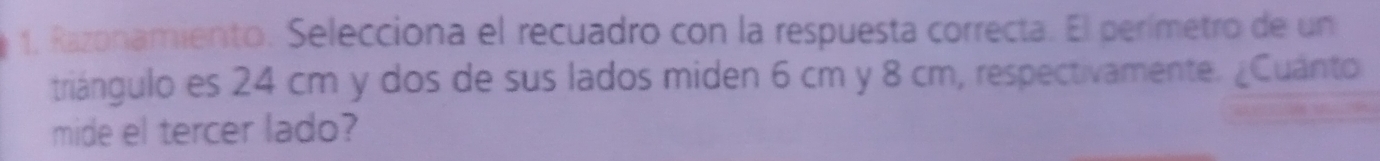 1, Razonamiento. Selecciona el recuadro con la respuesta correcta. El perímetro de un 
triángulo es 24 cm y dos de sus lados miden 6 cm y 8 cm, respectivamente. ¿Cuánto 
mide el tercer lado?