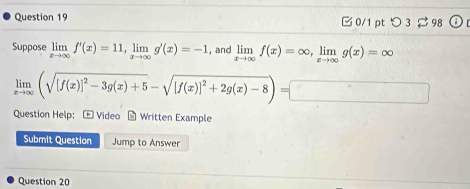 □ 0/1 pt つ 3 % 98 ⓘ 
Suppose limlimits _xto ∈fty f'(x)=11, limlimits _xto ∈fty g'(x)=-1 , and limlimits _xto ∈fty f(x)=∈fty , limlimits _xto ∈fty g(x)=∈fty
limlimits _xto ∈fty (sqrt([f(x)]^2)-3g(x)+5-sqrt([f(x)]^2)+2g(x)-8)=□
Question Help: ▷ Video Written Example
Submit Question Jump to Answer
Question 20