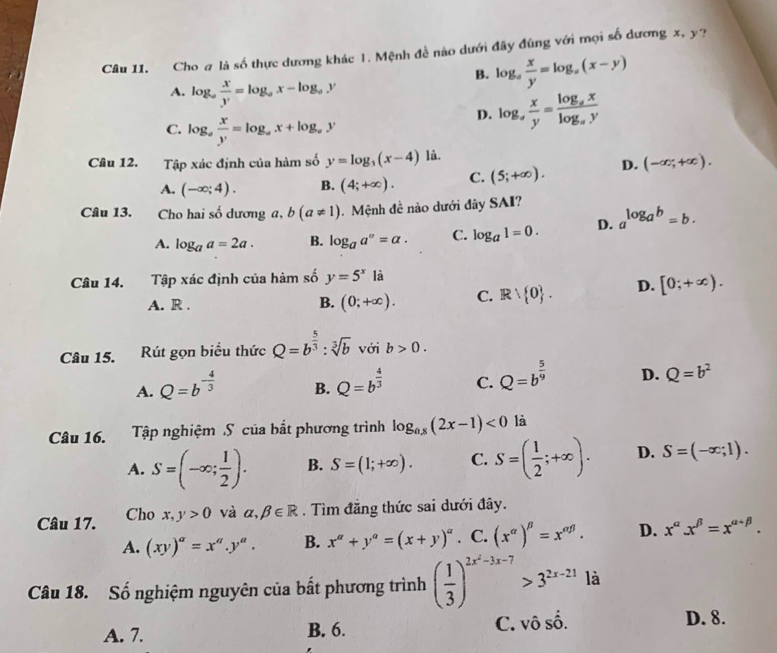 Cho # là số thực dương khác 1. Mệnh đề nào dưới đây đúng với mọi số dương x, y?
A. log _a x/y =log _ax-log _ay
B. log _a x/y =log _a(x-y)
C. log _a x/y =log _ax+log _ay
D. log _a x/y =frac log _axlog _ay
Câu 12. Tập xác định của hàm số y=log _3(x-4) là.
A. (-∈fty ;4). (4;+∈fty ). C. (5;+∈fty ). D. (-∈fty ;+∈fty ).
B.
Câu 13. Cho hai số dương a, b(a!= 1) Mệnh đề nào dưới đây SAI?
A. log _aa=2a. B. log _aa^a=alpha . C. log _a1=0. D. a^(log _a)b=b.
Câu 14. Tập xác định của hàm số y=5^x là
D. [0;+∈fty ).
A. R . B. (0;+∈fty ).
C. Rvee  0 .
Câu 15.  Rút gọn biểu thức Q=b^(frac 5)3:sqrt[3](b) với b>0.
A. Q=b^(-frac 4)3 Q=b^(frac 4)3 Q=b^(frac 5)9
B.
C.
D. Q=b^2
Câu 16. Tập nghiệm S của bắt phương trình log _0,8(2x-1)<0</tex> là
A. S=(-∈fty ; 1/2 ). B. S=(1;+∈fty ). C. S=( 1/2 ;+∈fty ). D. S=(-∈fty ;1).
Câu 17. Cho x,y>0 và alpha ,beta ∈ R. Tìm đăng thức sai dưới đây.
A. (xy)^a=x^a.y^a. B. x^a+y^a=(x+y)^a . C. (x^(alpha))^beta =x^(alpha beta). D. x^(alpha).x^(beta)=x^(alpha +beta).
Câu 18. Số nghiệm nguyên của bất phương trình ( 1/3 )^2x^2-3x-7>3^(2x-21) là
A. 7. B. 6. C. vô số.
D. 8.