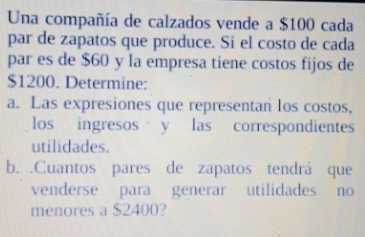 Una compañía de calzados vende a $100 cada 
par de zapatos que produce. Si el costo de cada 
par es de $60 y la empresa tiene costos fijos de
$1200. Determine: 
a. Las expresiones que representan los costos, 
los ingresos y las correspondientes 
utilidades. 
b. .Cuantos pares de zapatos tendrá que 
venderse para generar utilidades no 
menores a $2400?