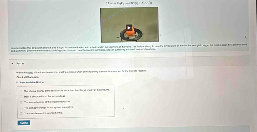 2Al(s)+Fe_2O_3(s)to 2Fe(s)+Al_2O_3(s)
You may notice that potassium chlorate and a sugar mixture are treated with sulfuric acid in the beginning of the video. This is done simply to raise the temperature of the crucible enough to trigger the initial reaction between iron oxide
and aluminum. Since the thermite reaction is highly exothermic, once the reaction is initiated, it is self-sustaining and continues spontaneously.
Part A
Watch the video of the thermite reaction, and then choose which of the following statements are correct for the thermite reaction.
Check all that apply.
View Available Hint(s)
The internal energy of the reactants is more than the internal energy of the products.
Heat is absorbed from the surroundings.
The internal energy of the system decreases.
The enthalpy change for the system is negative.
The thermite reaction is endothermic.
Submit