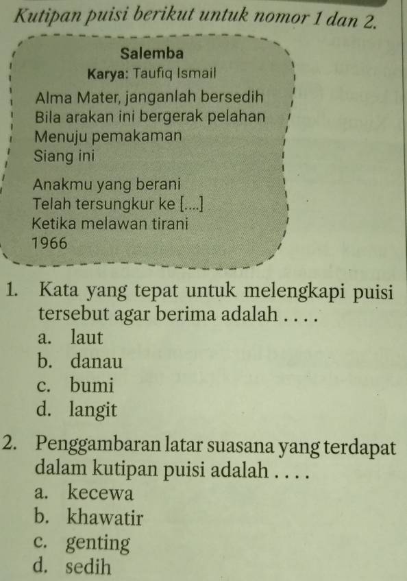 Kutipan puisi berikut untuk nomor 1 dan 2.
Salemba
Karya: Taufiq Ismail
Alma Mater, janganlah bersedih
Bila arakan ini bergerak pelahan
Menuju pemakaman
Siang ini
Anakmu yang berani
Telah tersungkur ke [....]
Ketika melawan tirani
1966
1. Kata yang tepat untuk melengkapi puisi
tersebut agar berima adalah . . . .
a. laut
b. danau
c. bumi
d. langit
2. Penggambaran latar suasana yang terdapat
dalam kutipan puisi adalah . . . .
a. kecewa
b. khawatir
c. genting
d. sedih