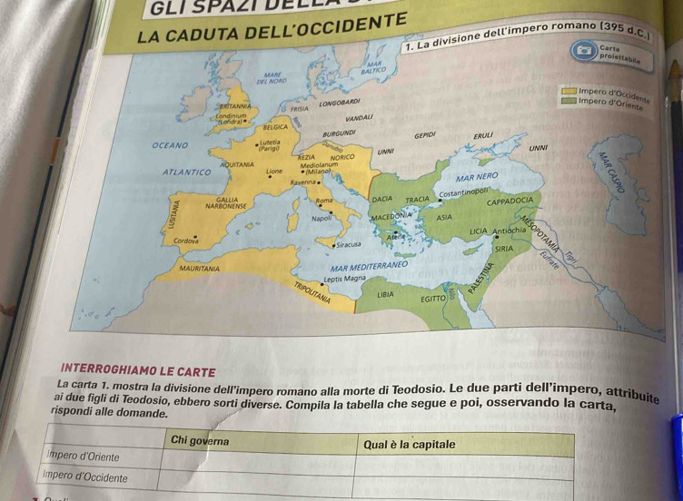 SPAZT D E L E 
E 
INTERROGHIAMO LE CARTE 
La carta 1. mostra la divisione dell’impero romano alla morte di Teodosio. Le due parti dell'impero, attribuite 
ai due figli di Teodosio, ebbero sorti diverse. Compila la tabella che segue e poi, osservando la carta, 
rispondi alle domande.