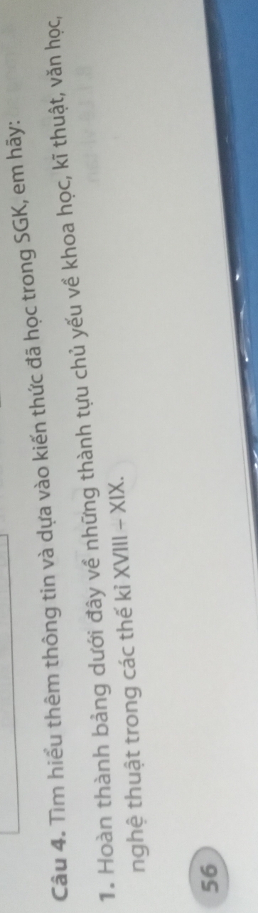 Tìm hiểu thêm thông tin và dựa vào kiến thức đã học trong SGK, em hãy: 
1. Hoàn thành bảng dưới đây về những thành tựu chủ yếu về khoa học, kĩ thuật, văn học, 
nghệ thuật trong các thế kỉ XVIII - XIX. 
56