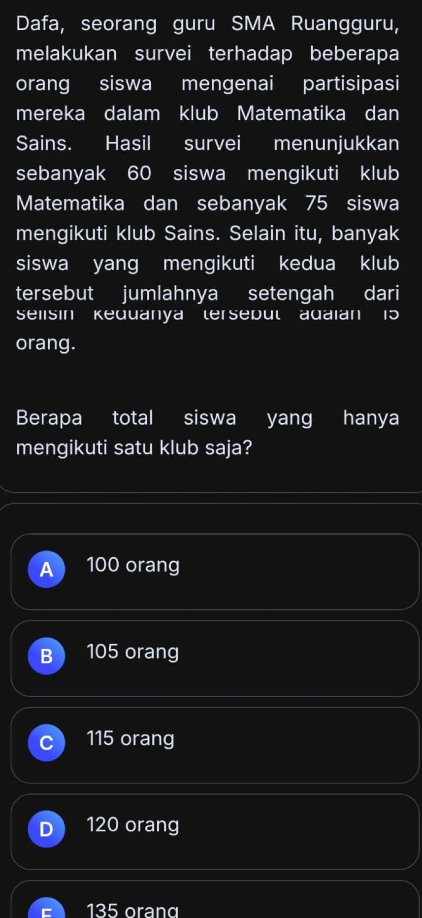 Dafa, seorang guru SMA Ruangguru,
melakukan survei terhadap beberapa
orang siswa mengenai partisipasi
mereka dalam klub Matematika dan
Sains. Hasil survei menunjukkan
sebanyak 60 siswa mengikuti klub
Matematika dan sebanyak 75 siswa
mengikuti klub Sains. Selain itu, banyak
siswa yang mengikuti kedua klub
tersebut jumlahnya setengah dari
Selisin Kequanya terseput adaian 15
orang.
Berapa total siswa yang hanya
mengikuti satu klub saja?
A 100 orang
B 105 orang
115 orang
120 orang
135 oranα