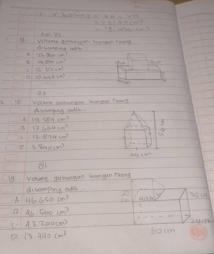 3 kosong=V_B=V_B
=29.184cm^3
=19.456cm^3
hal 72
19 Volume gabungan bangun ruang
disamping adth.
A. 25960cm^3
B. 24.960cm^3
C. 15.312cm^3
D 10.648cm^3
77
2 19 Volume gabungan bangun ruang
disambing ad/h. .
A 19.584cm^3
B 17.664cm^3
C. 13.824cm^3
D. 3.840cm^3
30 cn
A. 46.650cm^3 Cno 40cm
13. 46.560cm^3
C. 4.3.200cm^3
24c4
D. 13.440cm^3
6o(m