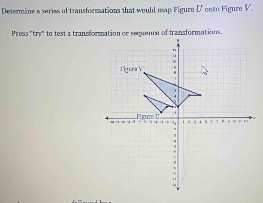 Determine a series of transformations that would map Figure Ü onto Figure V. 
Press "try" to test a transformation or sequence of transformations.
y
19
11
10
9
Figure V 8
7
4
5
4

2
Figure U 1
x
12 -11 -10 -9 -8 · 5 4 3 -2 3 1 2 3 4 5 6 7 8 9 10 11 12
2
3
4
^ 5
6
7
8
9
10
11
12