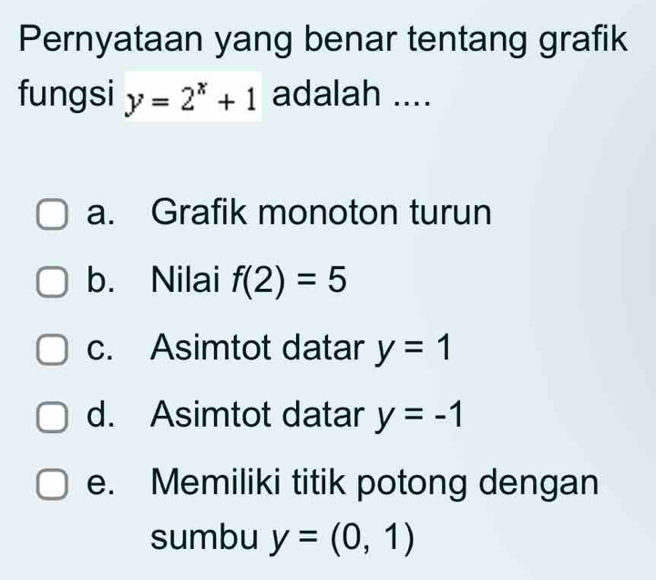 Pernyataan yang benar tentang grafik
fungsi y=2^x+1 adalah ....
a. Grafik monoton turun
b. Nilai f(2)=5
c. Asimtot datar y=1
d. Asimtot datar y=-1
e. Memiliki titik potong dengan
sumbu y=(0,1)