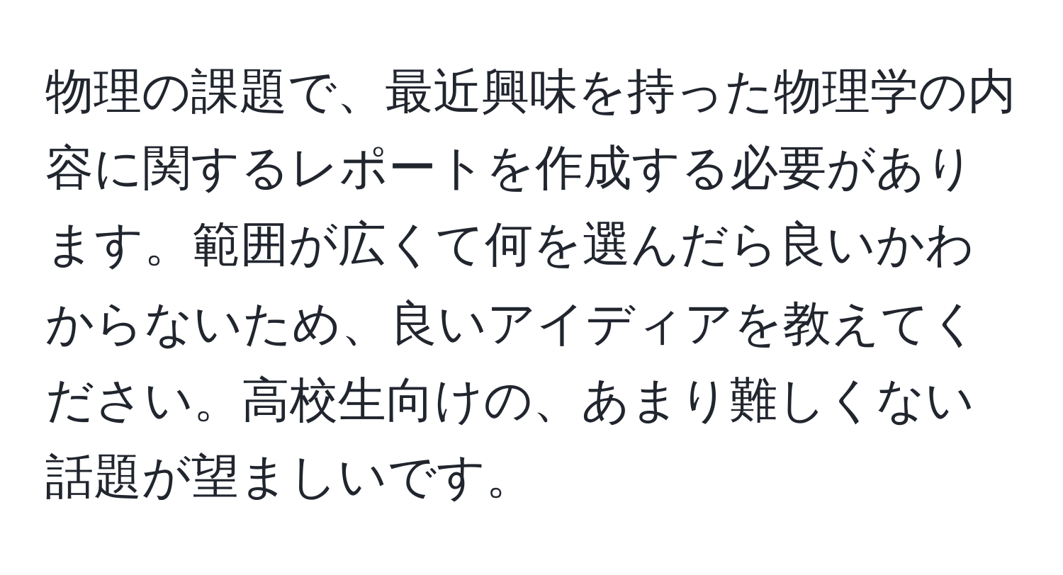 物理の課題で、最近興味を持った物理学の内容に関するレポートを作成する必要があります。範囲が広くて何を選んだら良いかわからないため、良いアイディアを教えてください。高校生向けの、あまり難しくない話題が望ましいです。