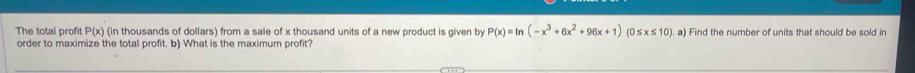 The total profit P(x) (in thousands of dollars) from a sale of x thousand units of a new product is given by P(x)=ln (-x^3+6x^2+96x+1) (0 ≤ x≤ 10). a) Find the number of units that should be sold in 
order to maximize the total profit. b) What is the maximum profit?