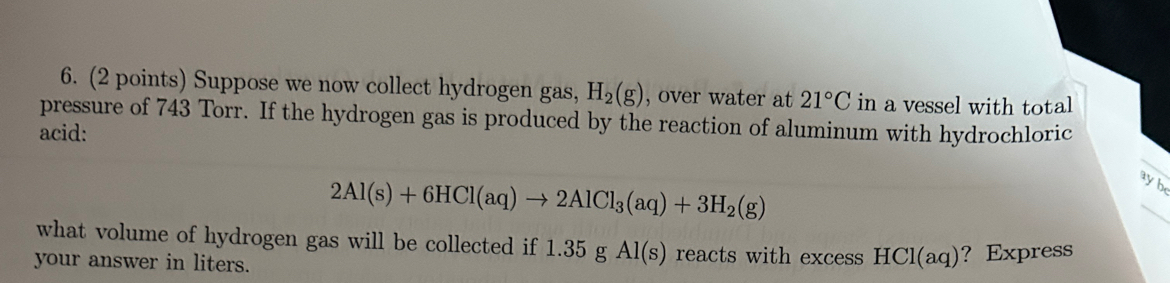 Suppose we now collect hydrogen gas, H_2(g) , over water at 21°C in a vessel with total 
pressure of 743 Torr. If the hydrogen gas is produced by the reaction of aluminum with hydrochloric 
acid:
2Al(s)+6HCl(aq)to 2AlCl_3(aq)+3H_2(g)
ayb
what volume of hydrogen gas will be collected if 1.35gAl(s) reacts with excess HCl(aq) ？ Express 
your answer in liters.