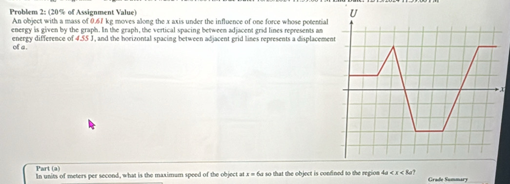 Problem 2: (20% of Assignment Value) 
An object with a mass of 0.61 kg moves along the x axis under the influence of one force whose potential 
energy is given by the graph. In the graph, the vertical spacing between adjacent grid lines represents an 
energy difference of 4.55 J, and the horizontal spacing between adjacent grid lines represents a displacemen 
of a. 

Part (a) 
In units of meters per second, what is the maximum speed of the object at x=6a so that the object is confined to the region 4a ? Grade Summary