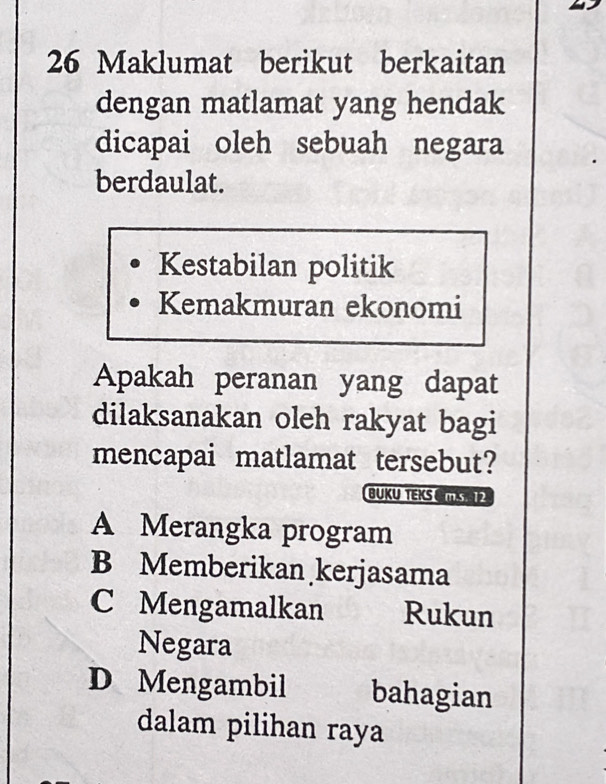 Maklumat berikut berkaitan
dengan matlamat yang hendak
dicapai oleh sebuah negara
berdaulat.
Kestabilan politik
Kemakmuran ekonomi
Apakah peranan yang dapat
dilaksanakan oleh rakyat bagi
mencapai matlamat tersebut?
BUKU TEKSCMS
A Merangka program
B Memberikan kerjasama
C Mengamalkan Rukun
Negara
D Mengambil bahagian
dalam pilihan raya