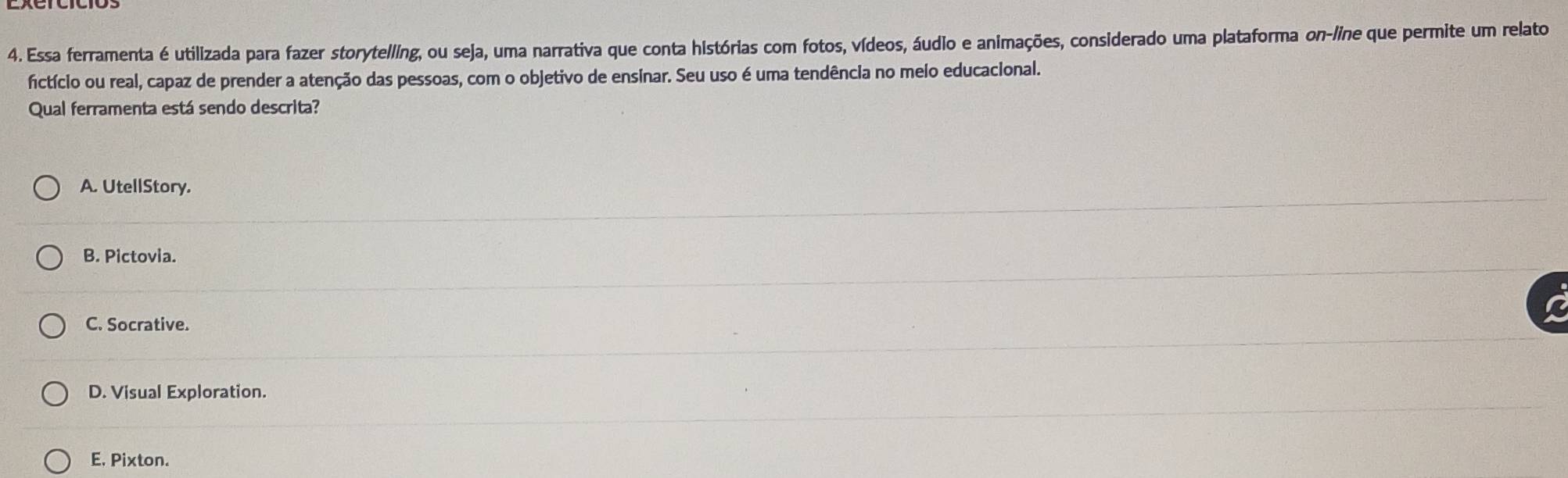 Essa ferramenta é utilizada para fazer storytelling, ou seja, uma narrativa que conta histórias com fotos, vídeos, áudio e animações, considerado uma plataforma on-line que permite um relato
fictício ou real, capaz de prender a atenção das pessoas, com o objetivo de ensinar. Seu uso é uma tendência no meio educacional.
Qual ferramenta está sendo descrita?
A. UtellStory.
B. Pictovia.
C. Socrative.
D. Visual Exploration.
E, Pixton.