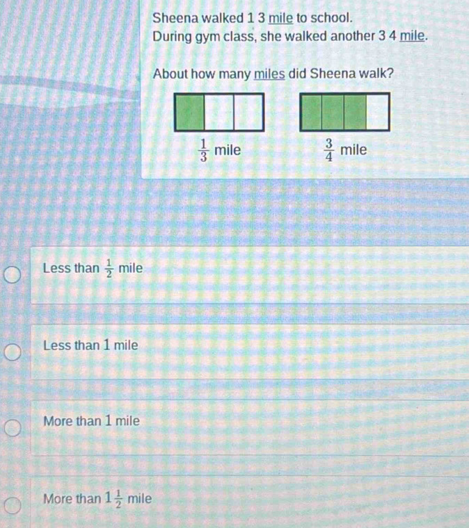 Sheena walked 1 3 mile to school.
During gym class, she walked another 3 4 mile.
About how many miles did Sheena walk?
 3/4 
 1/3  m il∈ mile
Less than  1/2  mile
Less than 1 mile
More than 1 mile
More than 1 1/2  mile