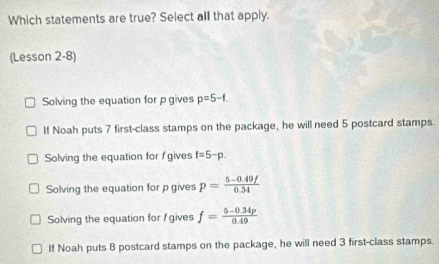 Which statements are true? Select all that apply.
(Lesson 2-8)
Solving the equation for p gives p=5-f.
If Noah puts 7 first-class stamps on the package, he will need 5 postcard stamps.
Solving the equation for gives f=5-p.
Solving the equation for p gives p= (5-0.49f)/0.34 
Solving the equation for f gives f= (5-0.34p)/0.49 
If Noah puts 8 postcard stamps on the package, he will need 3 first-class stamps.