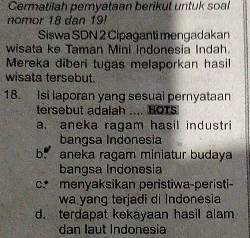 Cermatilah peryataan berikut untuk soal
nomor 18 dan 19!
Siswa SDN 2 Cipaganti mengadakan
wisata ke Taman Mini Indonesia Indah.
Mereka diberi tugas melaporkan hasil
wisata tersebut.
18. Isi laporan yang sesuai pernyataan
tersebut adalah .... HOTS
a. aneka ragam hasil industri
bangsa Indonesia
b aneka ragam miniatur budaya
bangsa Indonesia
c. menyaksikan peristiwa-peristi-
wa yang terjadi di Indonesia
d. terdapat kekayaan hasil alam
dan laut Indonesia