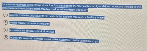 The accounts receivable clerk destroys all invoices for sales made to members of her family and does not record the sale in the
accounts receivable subsidiary ledger. Which procedure will not detect this fraud?
A preconcile total sales on account to the debits in the accounts receivable subsidiary ledger
E prepare monthly customer statements
C prenumber and sequence check all invoices
t e reconcile the accounts receivable control to the accounts receivable subsidiary ledge