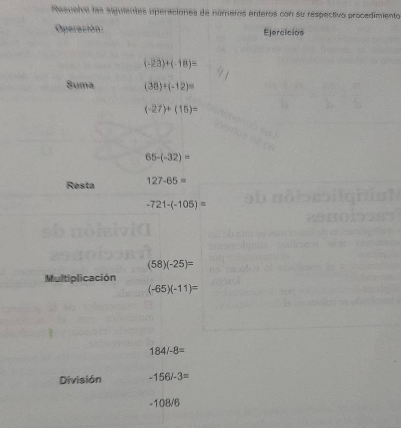 Tesuelve las siguientes operaciones de números enteros con su respectivo procedimiento 
Operación: Ejercicios
(-23)+(-18)=
Suma (38)+(-12)=
(-27)+(15)=
65-(-32)=
Resta
127-65=
-721-(-105)=
(58)(-25)=
Multiplicación
(-65)(-11)=
184/-8=
División -156/-3=
-1 08/6