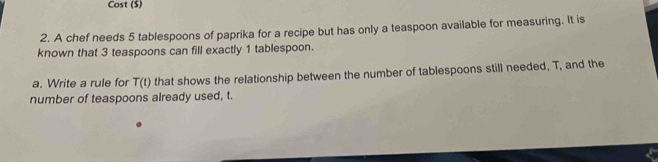 Cost ($) 
2. A chef needs 5 tablespoons of paprika for a recipe but has only a teaspoon available for measuring. It is 
known that 3 teaspoons can fill exactly 1 tablespoon. 
a. Write a rule for T(t) that shows the relationship between the number of tablespoons still needed, T, and the 
number of teaspoons already used, t.