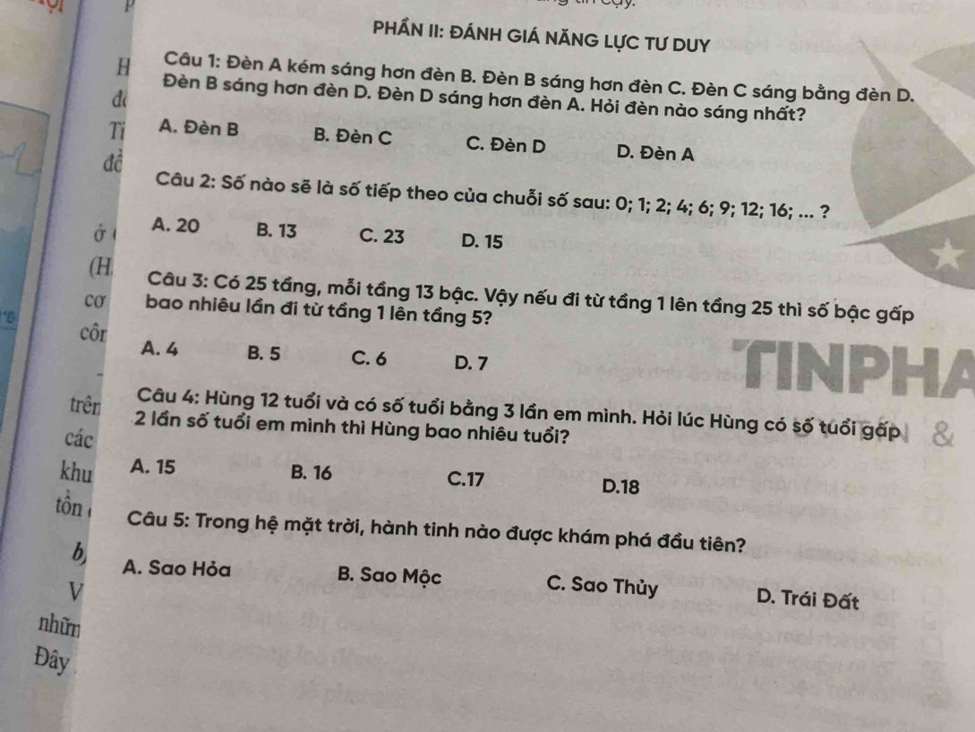 PHÁN II: ĐÁNH GIÁ NĂNG LựC TƯ DUY
Câu 1: Đèn A kém sáng hơn đèn B. Đèn B sáng hơn đèn C. Đèn C sáng bằng đèn D.
H Đèn B sáng hơn đèn D. Đèn D sáng hơn đèn A. Hỏi đèn nào sáng nhất?
đi
Ti A. Đèn B B. Đèn C C. Đèn D D. Đèn A
đề
Câu 2: Số nào sẽ là số tiếp theo của chuỗi số sau: 0; 1; 2; 4; 6; 9; 12; 16; ... ?
ở ( A. 20 B. 13 C. 23 D. 15
(H Câu 3: Có 25 tầng, mỗi tầng 13 bậc. Vậy nếu đi từ tầng 1 lên tầng 25 thì số bậc gấp
co bao nhiêu lần đi từ tầng 1 lên tầng 5?
‘D
côr A. 4 B. 5 C. 6 D. 7
TINPHA
Câu 4: Hùng 12 tuổi và có số tuổi bằng 3 lần em mình. Hỏi lúc Hùng có số tuổi gấp
trên 2 lần số tuổi em mình thì Hùng bao nhiêu tuổi?
các 8
khu A. 15
B. 16 C. 17 D. 18
ôn Câu 5: Trong hệ mặt trời, hành tinh nào được khám phá đầu tiên?
b A. Sao Hỏa B. Sao Mộc C. Sao Thủy D. Trái Đất
V
nhữn
Đây