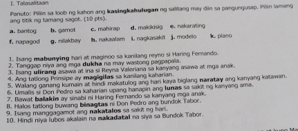 Talasalitaan 
Panuto: Piliin sa loob ng kahon ang kasingkahuugan ng saïitang may diin sa pangungusap. Piliin lamang 
ang titik ng tamang sagot. (10 pts). 
a. bantog b. gamot c. mahirap d. makikisig e. nakarating 
f. napagod g. nilakbay h. nakaalam i. nagkasakit j. modeio k. piano 
1. Isang mabunying hari at maginoo sa kanilang reyno si Haring Fernando. 
2. Tanggap niya ang mga dukha na may wastong pagpapaia. 
3. Isang uliraing asawa at ina si Reyna Valeriana sa kanyang asawa at mga anak. 
4. Ang tatlong Prinsipe ay magigilas sa kanilang kaharian. 
5. Walang ganang kumain at hindi makatulog ang hari kaya biglang naratay ang kanyang katawan. 
6. Umalis si Don Pedro sa kaharian upang hanapin ang Iunas sa sakit ng kanyang ama. 
7. Bawat balakin ay sinabi ni Haring Fernando sa kanyang mga anak. 
8. Halos tatlong buwang binagtas ni Don Pedro ang bundok Tabor. 
9. Isang manggagamot ang nakatalos sa sakit ng hari. 
10. Hindi niya lubos akalain na nakadatall na siya sa Bundok Tabor.