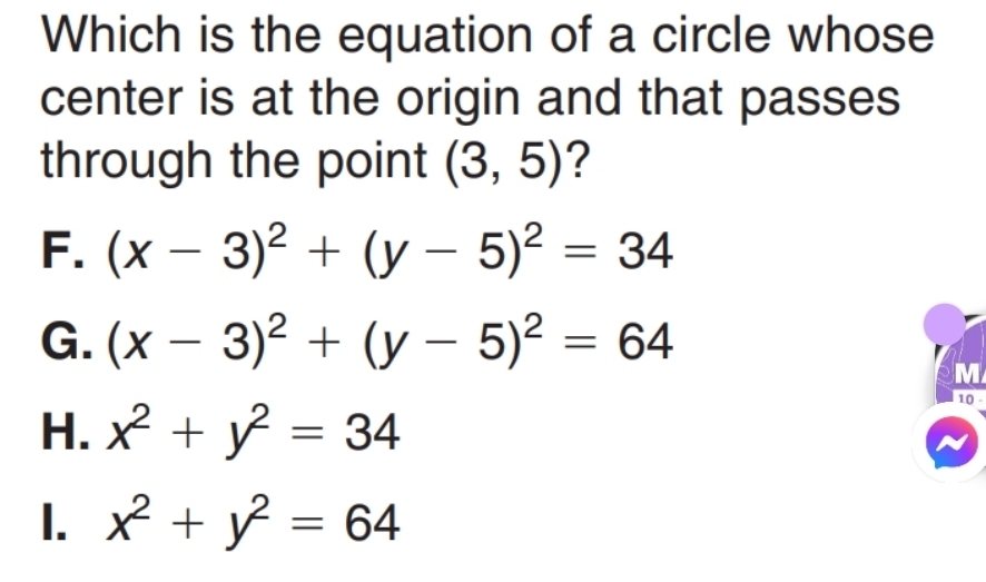 Which is the equation of a circle whose
center is at the origin and that passes
through the point (3,5) ?
F. (x-3)^2+(y-5)^2=34
G. (x-3)^2+(y-5)^2=64
M
H. x^2+y^2=34
10 -
I. x^2+y^2=64