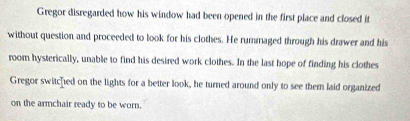 Gregor disregarded how his window had been opened in the first place and closed it 
without question and proceeded to look for his clothes. He rummaged through his drawer and his 
room hysterically, unable to find his desired work clothes. In the last hope of finding his clothes 
Gregor switched on the lights for a better look, he turned around only to see them laid organized 
on the armchair ready to be worn.