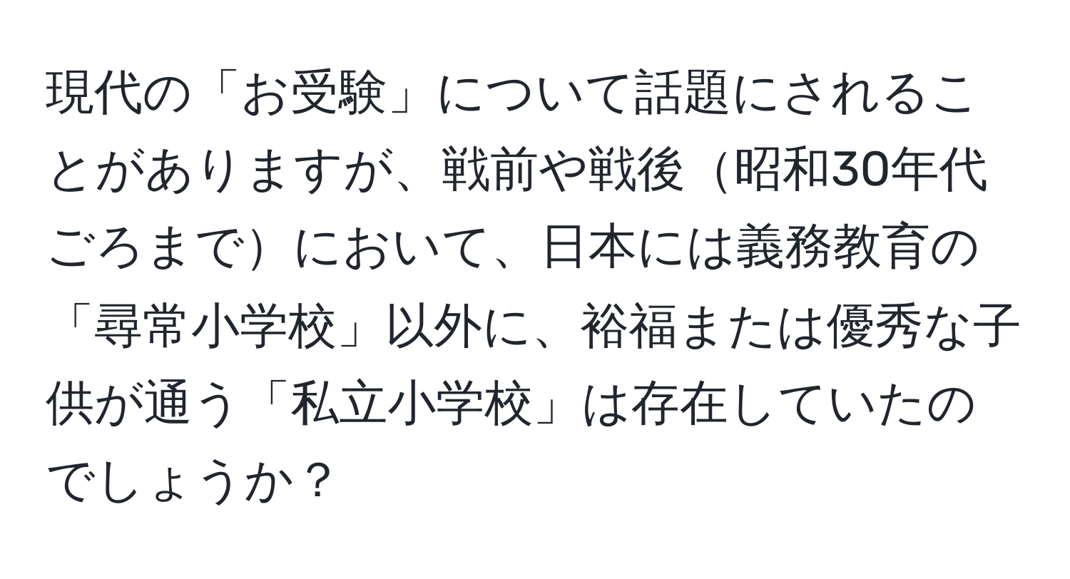 現代の「お受験」について話題にされることがありますが、戦前や戦後昭和30年代ごろまでにおいて、日本には義務教育の「尋常小学校」以外に、裕福または優秀な子供が通う「私立小学校」は存在していたのでしょうか？