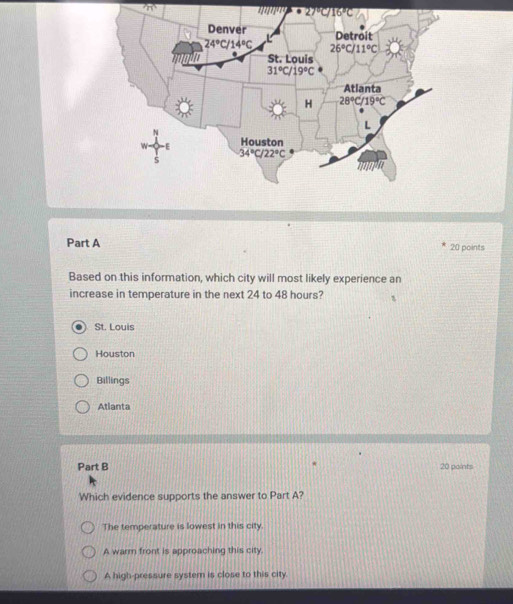 π° 11111^(11)
Part A 20 points
Based on this information, which city will most likely experience an
increase in temperature in the next 24 to 48 hours?
St. Louis
Houston
Billings
Atlanta
Part B 20 points
Which evidence supports the answer to Part A?
The temperature is lowest in this city.
A warm front is approaching this city.
A high-pressure system is close to this city.