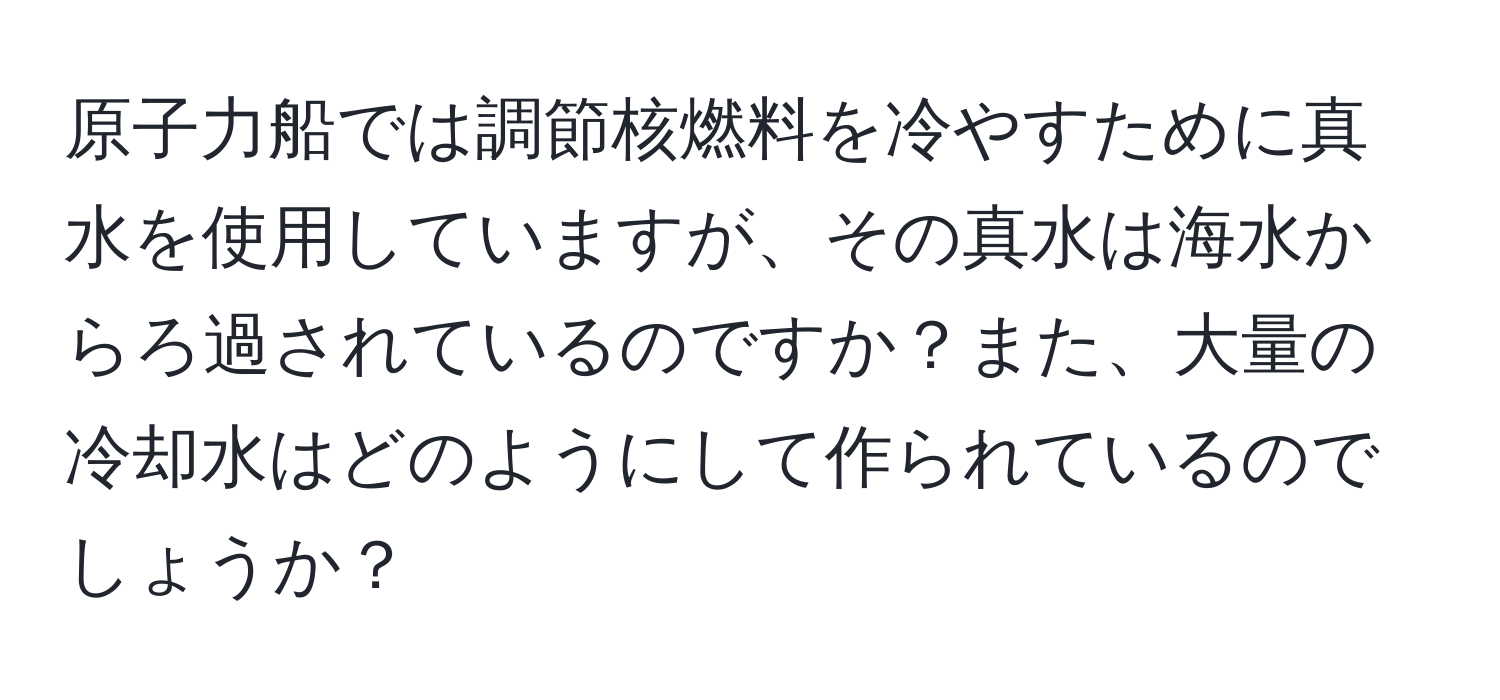 原子力船では調節核燃料を冷やすために真水を使用していますが、その真水は海水からろ過されているのですか？また、大量の冷却水はどのようにして作られているのでしょうか？