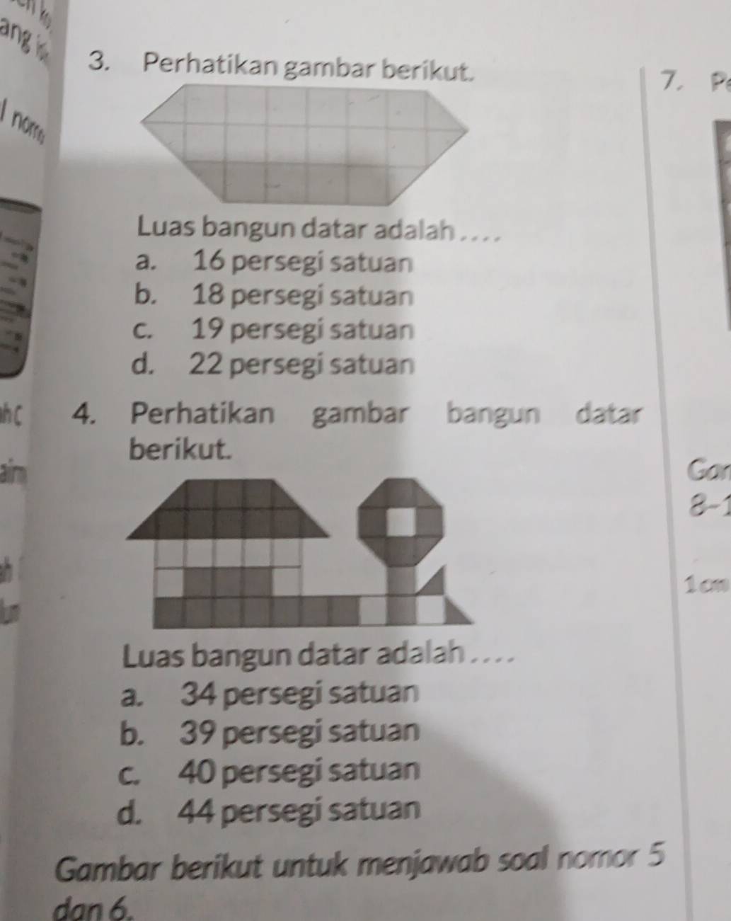 angi
3. Perhatikan gambar berikut. 7 ， P
I nom
Luas bangun datar adalah . . . .
a. 16 persegi satuan
b. 18 persegi satuan
c. 19 persegi satuan
d. 22 persegi satuan
h C 4. Perhatikan gambar bangun datar
berikut.
aim Gar
8-1 
1cn
Luas bangun datar adalah . . .
a. 34 persegi satuan
b. 39 persegi satuan
c. 40 persegi satuan
d. 44 persegi satuan
Gambar berikut untuk menjawab soal nomor 5
dan 6.