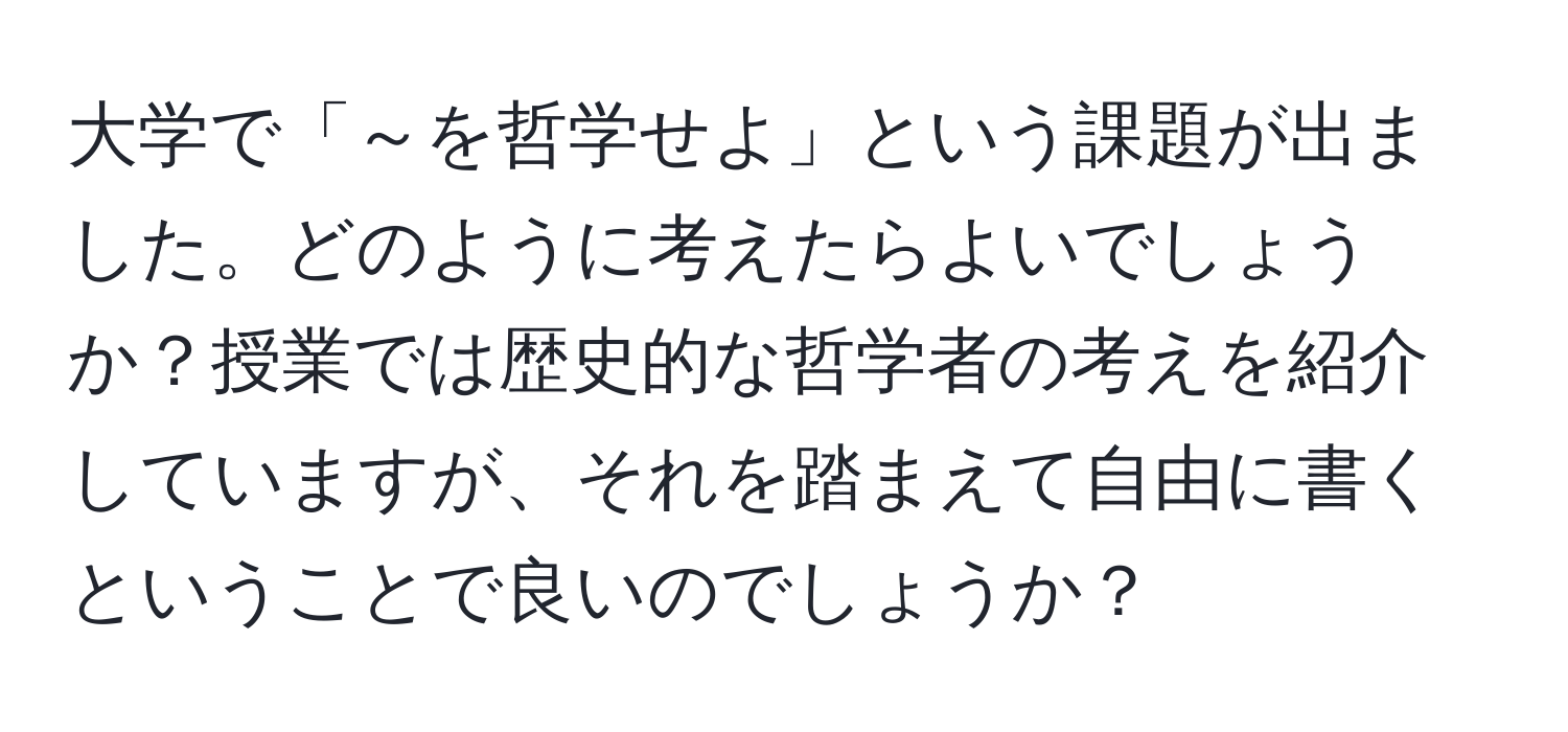 大学で「～を哲学せよ」という課題が出ました。どのように考えたらよいでしょうか？授業では歴史的な哲学者の考えを紹介していますが、それを踏まえて自由に書くということで良いのでしょうか？