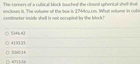 The corners of a cubical block touched the closed spherical shell that
encloses it. The volume of the box is 2744cu.cm. What volume in cubi
centimeter inside shell is not occupied by the block?
5346.42
4133.25
3360.14
4713.56