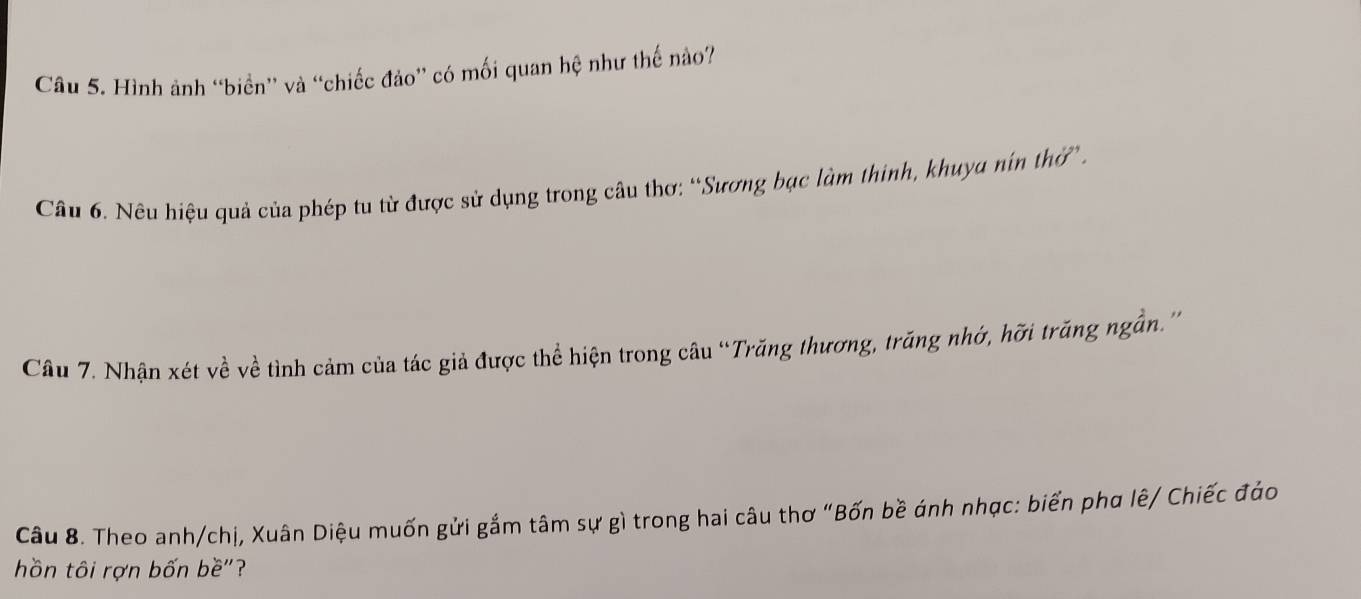 Hình ảnh “biển” và “chiếc đảo” có mối quan hệ như thế nào? 
Câu 6. Nêu hiệu quả của phép tu từ được sử dụng trong câu thơ: “Sương bạc làm thinh, khuya nín thờ . 
Câu 7. Nhận xét về về tình cảm của tác giả được thể hiện trong câu “Trăng thương, trăng nhớ, hỡi trăng ngần.'' 
Câu 8. Theo anh/chị, Xuân Diệu muốn gửi gắm tâm sự gì trong hai câu thơ "Bốn bề ánh nhạc: biển phơ lê/ Chiếc đảo 
hồn tôi rợn bốn bề"?