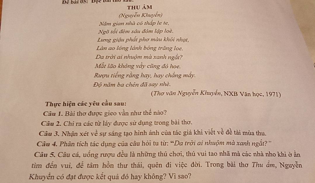 Để bài 05: Độc bái thờ sả 
thu ảm 
(Nguyễn Khuyển) 
Năm gian nhà cỏ thắp le te, 
Ngõ tổi đêm sâu đóm lập loè. 
Lựng giậu phắt phơ màu khỏi nhạt, 
Làn ao lỏng lánh bóng trăng loe. 
Da trời ai nhuộm mà xanh ngắt? 
Mắt lão không vầy cũng đỏ hoe. 
Rượu tiếng rằng hay, hay chẳng mấy. 
Độ năm ba chén đã say nhè. 
(Thơ văn Nguyễn Khuyển, NXB Văn học, 1971) 
Thực hiện các yêu cầu sau: 
Câu 1. Bài thơ được gieo vần như thế nào? 
Câu 2. Chỉ ra các từ láy được sử dụng trong bài thơ. 
Câu 3. Nhận xét về sự sáng tạo hình ảnh của tác giả khi viết về đề tài mùa thu. 
Câu 4. Phân tích tác dụng của câu hỏi tu từ: “Da trời ai nhuộm mà xanh ngắt? '' 
Câu 5. Câu cá, uống rượu đều là những thú chơi, thú vui tao nhã mà các nhà nho khi ở ần 
tìm đến vui, đề tâm hồn thư thái, quên đi việc đời. Trong bài thơ Thu ẩm, Nguyễn 
Khuyển có đạt được kết quả đó hay không? Vì sao?