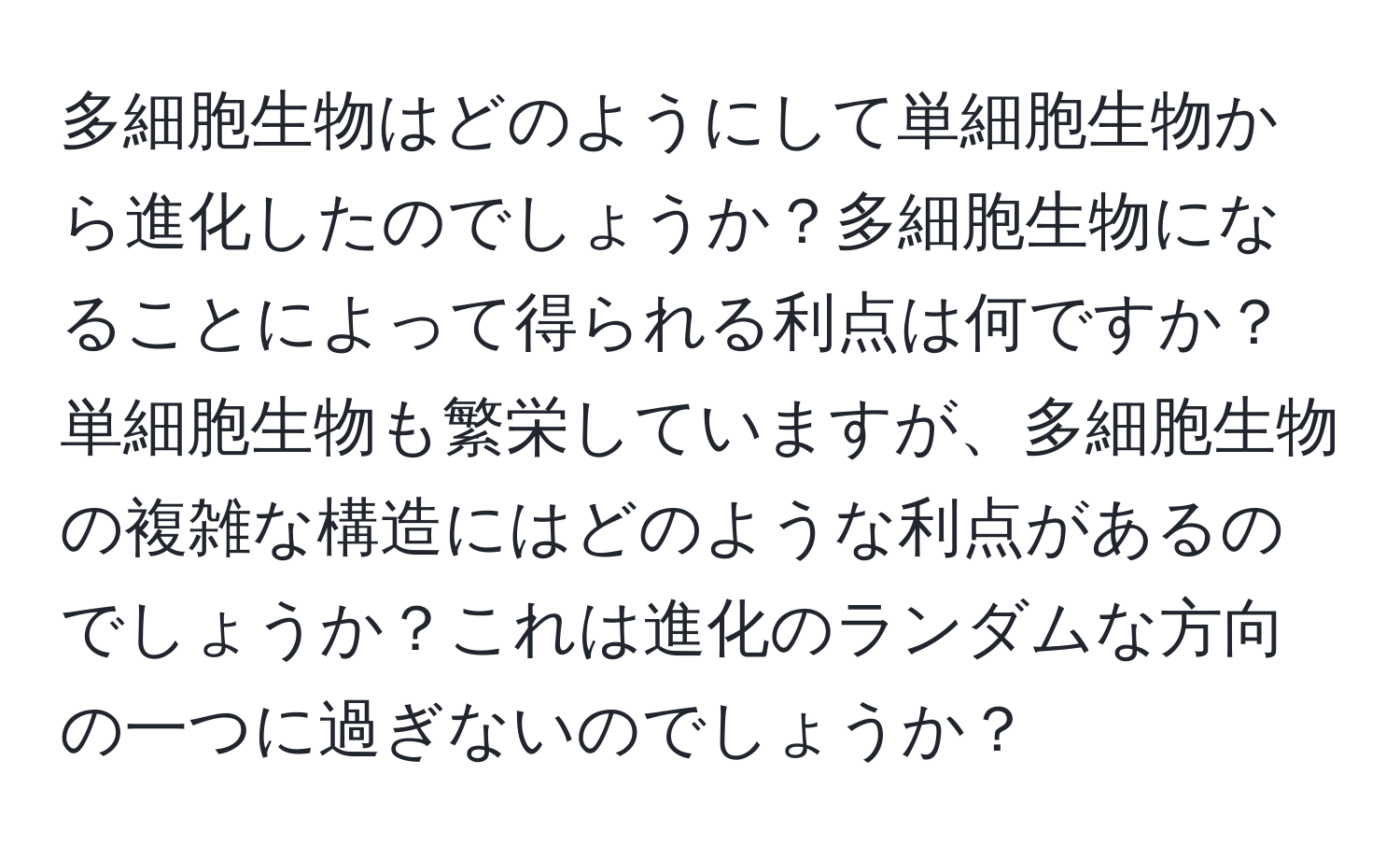 多細胞生物はどのようにして単細胞生物から進化したのでしょうか？多細胞生物になることによって得られる利点は何ですか？単細胞生物も繁栄していますが、多細胞生物の複雑な構造にはどのような利点があるのでしょうか？これは進化のランダムな方向の一つに過ぎないのでしょうか？