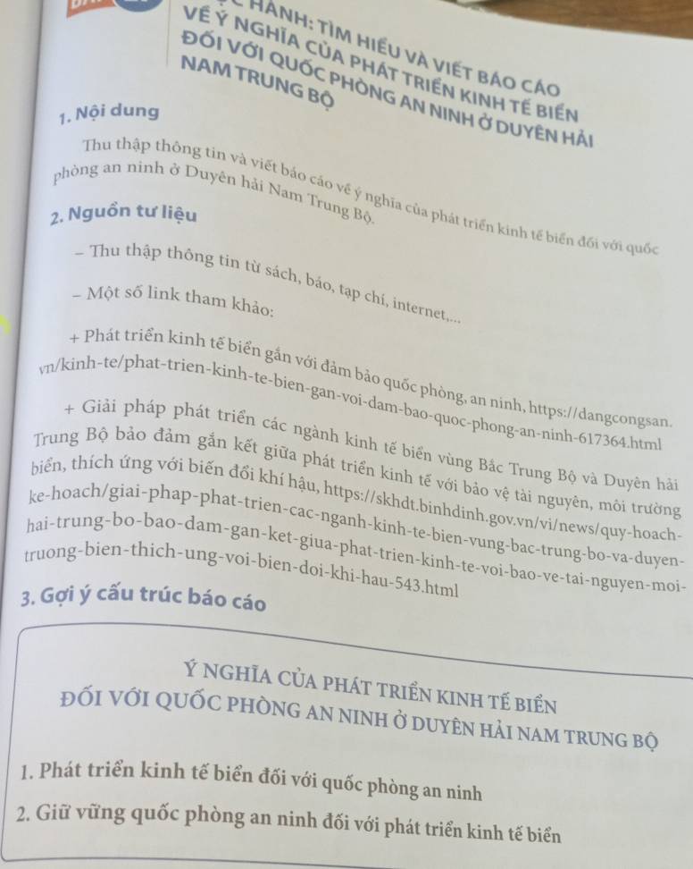 Hành: tìm hiểu và viết báo cáo
Về Ý NGHĩA CủA PHÁT tRIền KINH TẾ biển
NAM TRUNG Bộ
ĐỐI VỚI QUỐC PHÒNG AN NINH Ở DUYÊN HẢ
1. Nội dung
phòng an ninh ở Duyên hải Nam Trung Bộ.
Thu thập thông tin và viết bảo cáo về ý nghĩa của phát triển kinh tế biển đối với quốc
2. Nguồn tư liệu
- Thu thập thông tin từ sách, báo, tạp chí, internet,..
- Một số link tham khảo:
+ Phát triển kinh tế biển gắn với đảm bảo quốc phòng, an ninh, https://dangcongsan
vn/kinh-te/phat-trien-kinh-te-bien-gan-voi-dam-bao-quoc-phong-an-ninh-617364.htm
+ Giải pháp phát triển các ngành kinh tế biển vùng Bắc Trung Bộ và Duyên hải
Trung Bộ bảo đảm gắn kết giữa phát triển kinh tế với bảo vệ tài nguyên, môi trường
biển, thích ứng với biến đổi khí hậu, https://skhdt.binhdinh.gov.vn/vi/news/quy-hoach:
ke-hoach/giai-phap-phat-trien-cac-nganh-kinh-te-bien-vung-bac-trung-bo-va-duyen
hai-trung-bo-bao-dam-gan-ket-giua-phat-trien-kinh-te-voi-bao-ve-tai-nguyen-moi-
truong-bien-thich-ung-voi-bien-doi-khi-hau-543.html
3. Gợi ý cấu trúc báo cáo
Ý nghĩa Của phát triển kinh tế biển
đỐi với quỐc phòng an ninh ở duyên hải nam trung bộ
1. Phát triển kinh tế biển đối với quốc phòng an ninh
2. Giữ vững quốc phòng an ninh đối với phát triển kinh tế biển