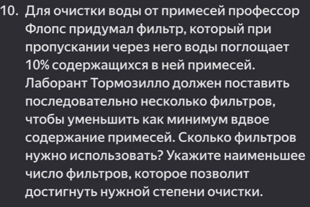 Для οчистки воды от πримесей πрофессор 
Φлоπс πридумал φильтр, который πри 
лролускании через него водыι πоглошает
10% содержащихся в ней лримесей. 
Лаборант Тормозилло должен поставить 
последовательно несколько фильтров, 
чтобы уменьшить как минимум вдвое 
содержание πримесей. Сколько φильтров 
нужно ислользовать? Укажите наименьшее 
число фильтров, которое πозΒолит 
достигнуть нужной стелени очистки.