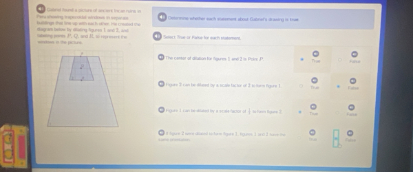 Gabriel taund a picture of ancient Incan ruins. In
Penashowing traperoidal windows in separate l Desermine whether each statement about Gabriel's drawing is true
buildings that line up with each other. He created the
diagram below by dilating figures 1 and 2, and
wndows in the picturs. tabeling points P. Q. and R, to represent the Select True or False for each sitatement.
The center of dilation for figures 1 and 2 is Point P.
False
Figure 2 can be dilised by a scale factor of 2 to form figure 1.

Figure 1 can be dilared by a scale factor of  1/2  to form figure 2
It Sigure 2 were dilased to form fgure 1, figures 1, and 2 have the
same prentason