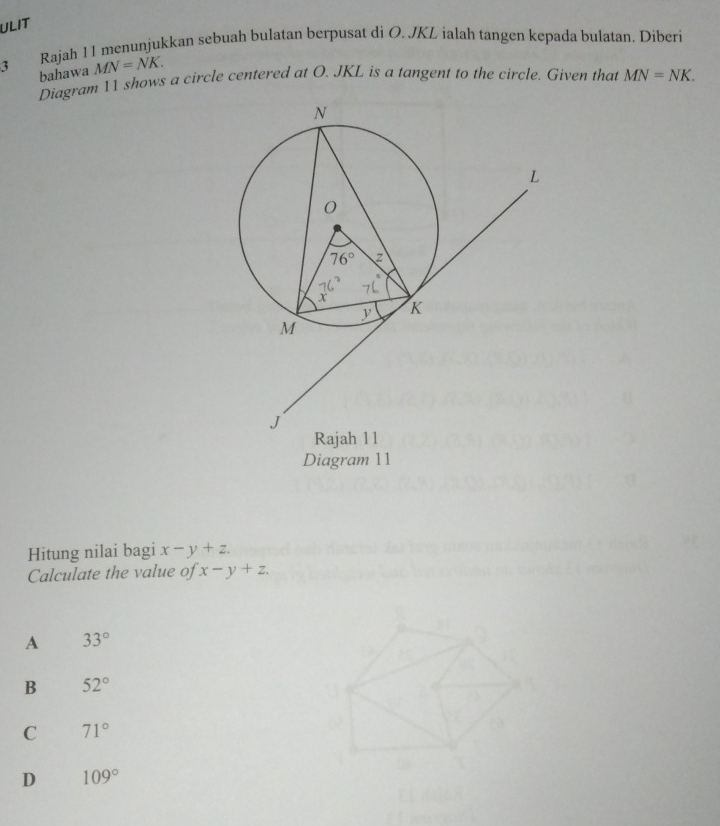 ULIT
Rajah 11 menunjukkan sebuah bulatan berpusat di O. JKL ialah tangen kepada bulatan. Diberi
3 bahawa MN=NK.
Diagram 11 shows a circle centered at O. JKL is a tangent to the circle. Given that MN=NK.
Diagram 11
Hitung nilai bagi x-y+z.
Calculate the value of x-y+z.
A 33°
B 52°
C 71°
D 109°