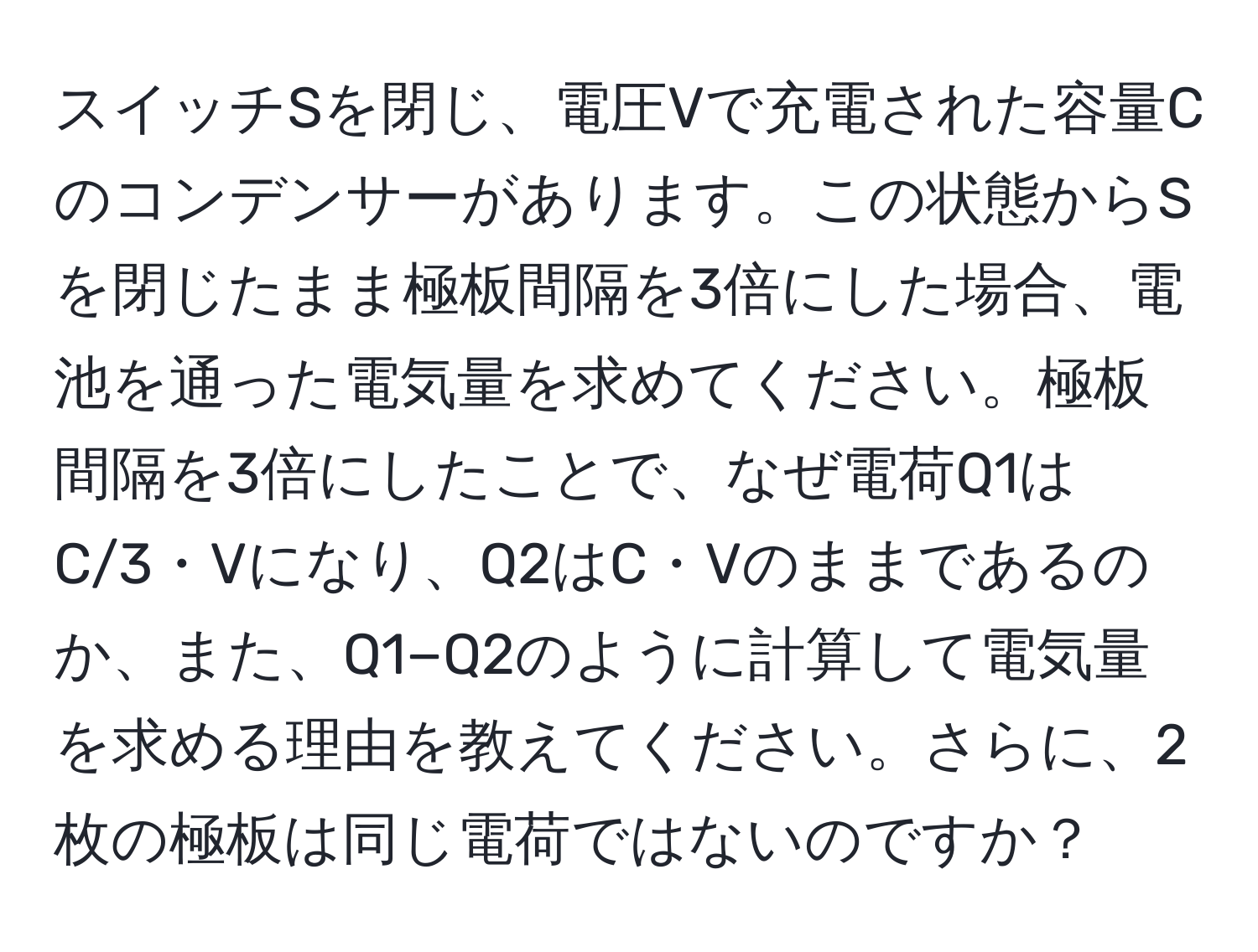 スイッチSを閉じ、電圧Vで充電された容量Cのコンデンサーがあります。この状態からSを閉じたまま極板間隔を3倍にした場合、電池を通った電気量を求めてください。極板間隔を3倍にしたことで、なぜ電荷Q1はC/3・Vになり、Q2はC・Vのままであるのか、また、Q1−Q2のように計算して電気量を求める理由を教えてください。さらに、2枚の極板は同じ電荷ではないのですか？