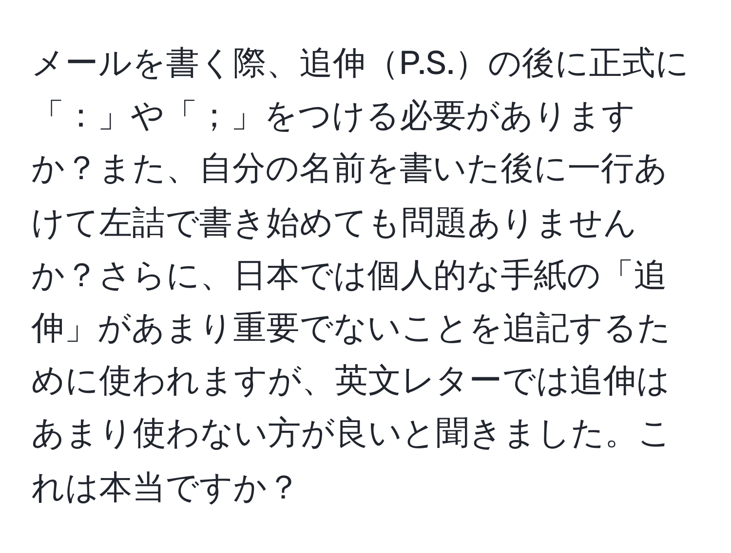 メールを書く際、追伸P.S.の後に正式に「：」や「；」をつける必要がありますか？また、自分の名前を書いた後に一行あけて左詰で書き始めても問題ありませんか？さらに、日本では個人的な手紙の「追伸」があまり重要でないことを追記するために使われますが、英文レターでは追伸はあまり使わない方が良いと聞きました。これは本当ですか？