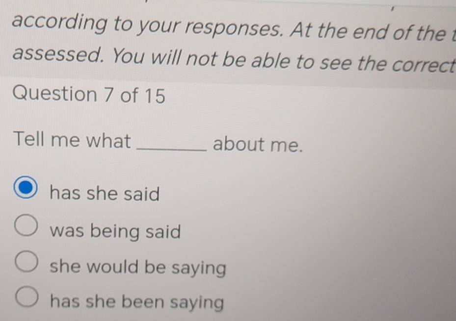 according to your responses. At the end of the t
assessed. You will not be able to see the correct
Question 7 of 15
Tell me what _about me.
has she said
was being said
she would be saying
has she been saying